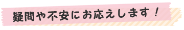 疑問や不安にお応えします！